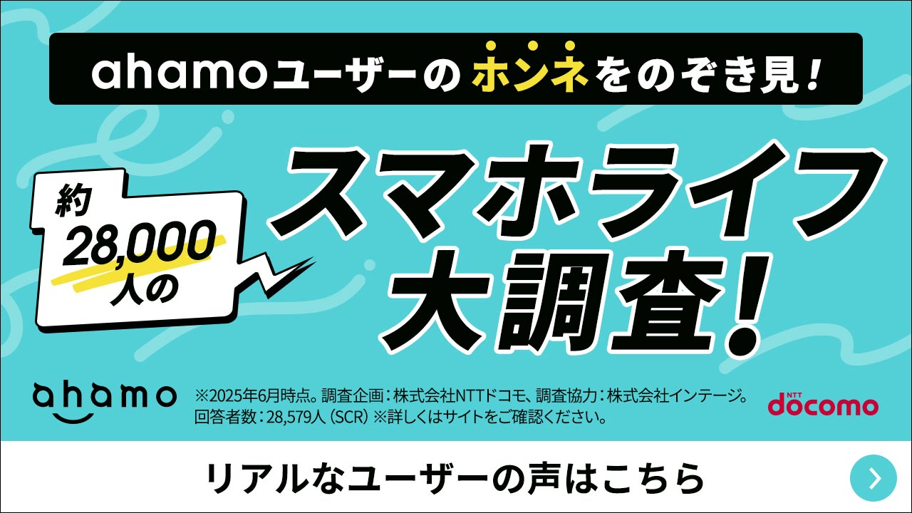 ahamoユーザーのホンネをのぞき見! 約28,000人のスマホライフ大調査! ※2025年6月時点。調査企画:株式会社NTTドコモ、調査協力:株式会社インテージ。回答者数:28,579人(SCR)※詳しくはサイトをご確認ください。 リアルなユーザーの声はこちら