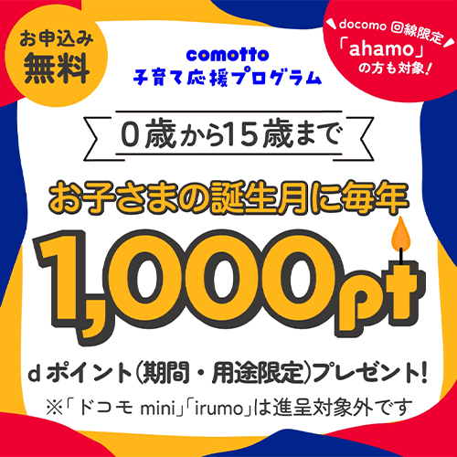 お申込み無料 comotto子育て応援プログラム docomo回線限定「ahamo」の方も対象! 0歳から15歳まで お子さまの誕生月に毎年1,000pt dポイント(期間・用途限定)プレゼント! ※「ドコモmini」「irumo」は進呈対象外です