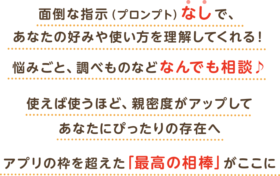 面倒な指示（プロンプト）なしで、あなたの好みや使い方を理解してくれる！悩みごと、調べものなどなんでも相談♪使えば使うほど、親密度がアップしてあなたにぴったりの存在へアプリの枠を超えた「最高の相棒」がここに