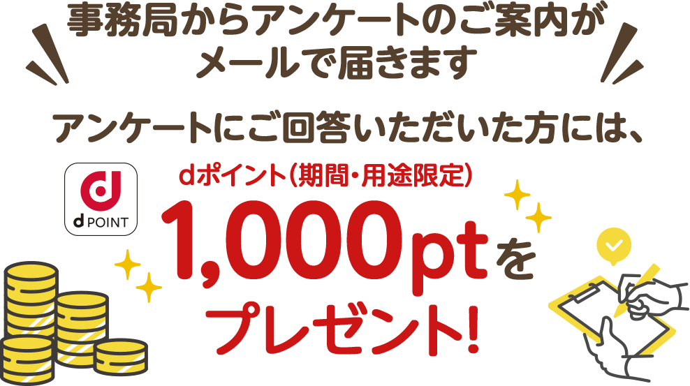 事務局からアンケートのご案内がメールで届きます アンケートにご回答いただいた方には、dポイント（期間・用途限定）1,000ptをプレゼント！