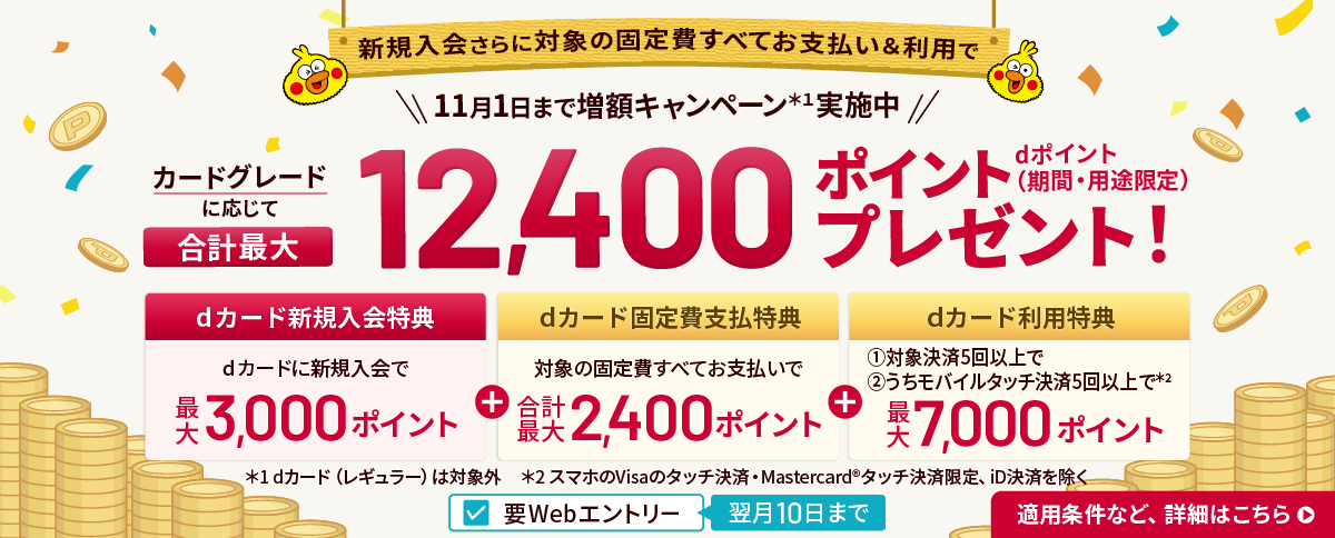 新規入会さらに対象の固定費すべてお支払い＆ご利用で、2026年11月1日まで増額キャンペーン実施中。カードグレードに応じてdポイント（期間・用途限定）合計最大12,400ポイントプレゼント。dカード新規入会特典 最大3,000ポイント＋dカード固定費支払特典 合計最大2,400ポイント＋dカード利用特典 最大7,000ポイント。要Webエントリー・翌月10日まで
