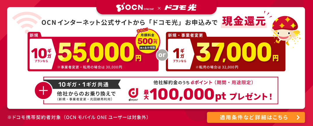 OCN インターネット×ドコモ光。OCNインターネット公式サイトから「ドコモ光」お申込みで現金還元。10ギガプランなら新規55,000円（事業者変更・転用の場合は30,000円）、または1ギガプランなら新規・事業者変更37,000円（転用の場合は32,000円）。さらに月額料金500円（税込）が最大6か月間。10ギガ・1ギガ共通で、他社からのお乗り換え（新規・事業者変更・光回線再利用）により、他社解約金のうちdポイント（期間・用途限定）最大100,000ptプレゼント。ドコモ携帯契約者対象（OCN モバイル ONE ユーザーは対象外）