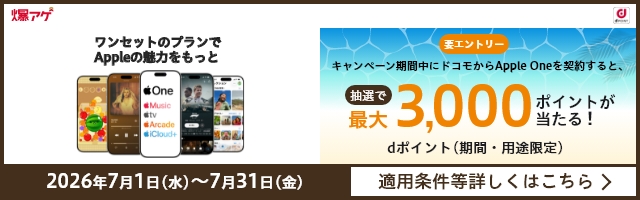 要エントリー キャンペーン期間中にドコモから「Apple One」を契約すると、抽選で最大3,000ポイントが当たる！ dポイント（期間・用途限定） 2026年7月1日（水）～7月31日（金） 適用条件等詳しくはこちら
