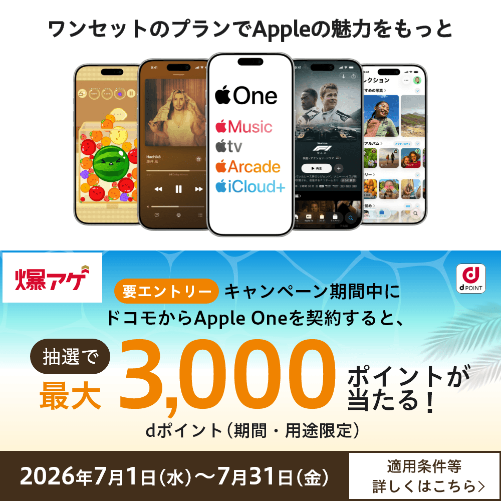 ワンセットのプランでAppleの魅力をもっと 爆アゲ 要エントリー キャンペーン期間中にドコモからApple Oneを契約すると、抽選でdポイント（期間・用途限定）最大3,000ポイントが当たる！ 2026年7月1日（水）～7月31日（金） 適用条件等詳しくはこちら