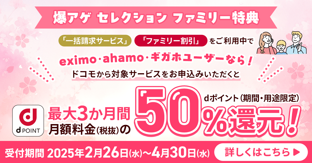 爆アゲ セレクション ファミリー特典 「一括請求サービス」「ファミリー割引」をご利用中でeximo・ahamo・ギガホユーザーなら！ドコモから対象サービスをお申込みいただくと最大3か月間月額料金（税抜）のdポイント（期間・用途限定）50％還元！受付期間 2025年2月26日（水）～4月30日（水） 詳しくはこちら