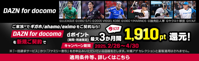 DAZN for docomo ご家族※でギガホ/ahamo/eximoをご契約なら！ DAZN for docomoを新規ご契約でdポイント（期間・用途限定）今だけ最大3か月間1,910pt還元！ キャンペーン期間 2025.2/26～4/30 ※「一括請求サービス」かつ「ファミリー割引」をお申込みいただいている回線をさします。 ※爆アゲ セレクションと重複適用はされません。 適用条件等、詳しくはこちら