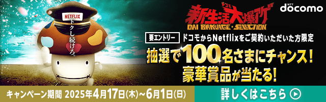 NTT docomo 新生活大爆アゲ 要エントリー ドコモからNetflixをご契約いただいた方限定 抽選で100名さまにチャンス！豪華賞品が当たる！ キャンペーン期間 2025年4月17日（木）～6月1日（日） 詳しくはこちら