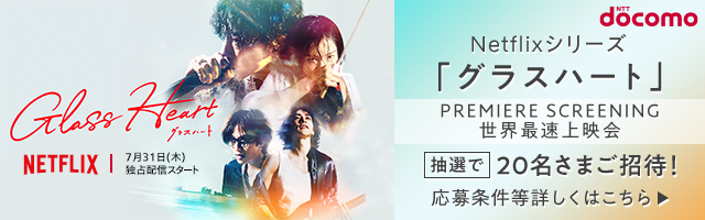 NTT docomo Netflixシリーズ「グラスハート」PREMIERE SCREENING 世界最速上映会 抽選で20名さまご招待！ 応募条件等詳しくはこちら 7月31日（水）独占配信スタート