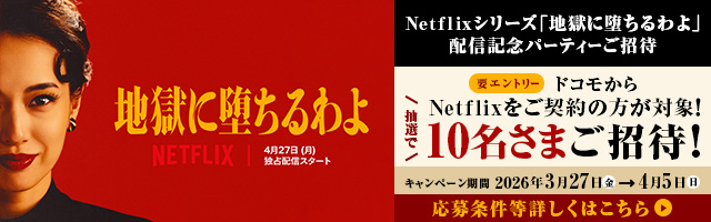 Netflixシリーズ「地獄に堕ちるわよ 」配信記念パーティーご招待 要エントリー ドコモからNetflixをご契約の方が対象！ 抽選で10名さまご招待！ キャンペーン期間 2026年3月27日（金）→4月5日（日） 応募条件等詳しくはこちら