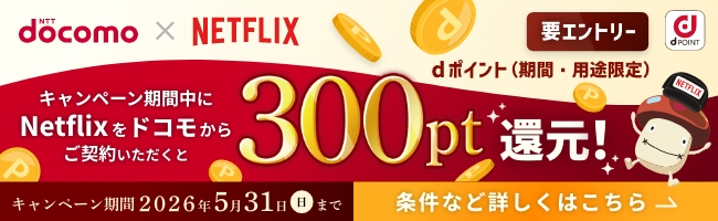 NTTdocomo×NETFLIX 要エントリー キャンペーン期間中にNetflixをドコモからご契約いただくとdポイント（期間・用途限定）300pt還元！ キャンペーン期間 2026年5月31日（日）まで 条件など詳しくはこちら