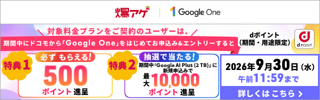 爆アゲ Google One 対象料金プランをご契約のユーザーは、期間中にドコモから「Google One」をはじめてお申込み＆エントリーすると dポイント（期間・用途限定） 特典1 必ずもらえる！500ポイント進呈 特典2 抽選で当たる！期間中「Google Al Plus（2 TB）」に新規申込みで最大10,000ポイント進呈 2026年9月30日（水）午前11：59まで 詳しくはこちら