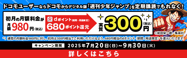 ドコモユーザーならドコモからデジタル版「週刊少年ジャンプ」を定期購読でもれなく！ 初月の月額料金が月額980円（税込） dポイント（期間・用途限定）680ポイント還元 実質300円*1（税込） *1 通常の月額料金980円に対し、初月は300円相当でご利用いただけるよう、680円相当のdポイント（期間・用途限定）を還元いたします。 キャンペーン期間 2025年7月20日（日）～9月30日（火） 詳しくはこちら