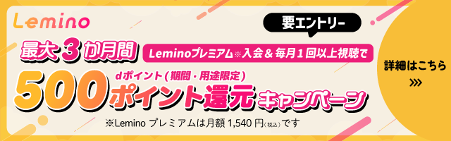 Lemino 最大3か月間 要エントリー Leminoプレミアム※入会＆毎月1回以上視聴でdポイント（期間・用途限定）500ポイント還元キャンペーン ※Leminoプレミアムは月額1,540円（税込）です 詳細はこちら