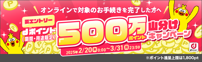 オンラインで対象のお手続きを完了した方へ 要エントリー dポイント（期間・用途限定）500万ポイント山分けキャンペーン 2025年2／20（木）0:00～3／31（月）23:59 ※ポイント進呈上限は 1,800pt