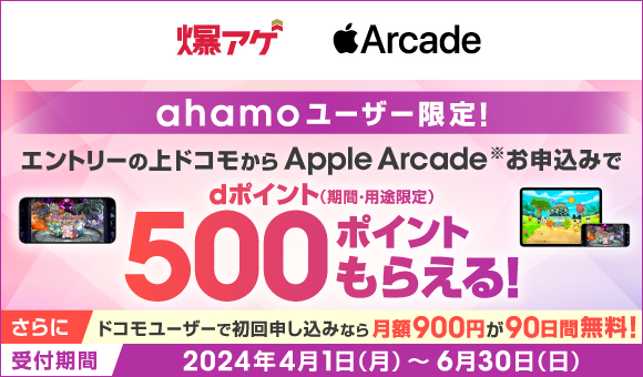 爆アゲ Apple Arcade ahamoユーザー限定！ エントリーの上ドコモからApple Arcade※お申込みでdポイント（期間・用途限定）500ポイントもらえる！ さらに ドコモーユーザーで初回申し込みなら月額900円が90日間無料！ 受付期間 2024年4月1日（月）～6月30日（日）