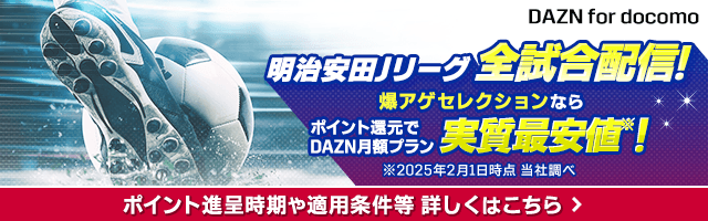 DAZN for docomo 明治安田Jリーグ全試合配信！ 爆アゲ セレクションならポイント還元でDAZN月額プラン実質最安値※！ ※2025年2月1日時点 当社調べ ポイント進呈時期や適用条件等 詳しくはこちら