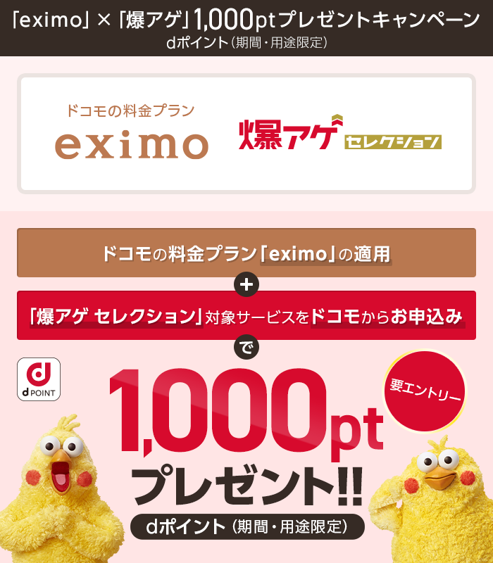 キャンペーン期間中に、対象料金プラン「eximo」と「爆アゲ セレクション」対象サービスをドコモからお申込みいただき、エントリーの上、dポイント（期間・用途限定）1000ポイントプレゼント