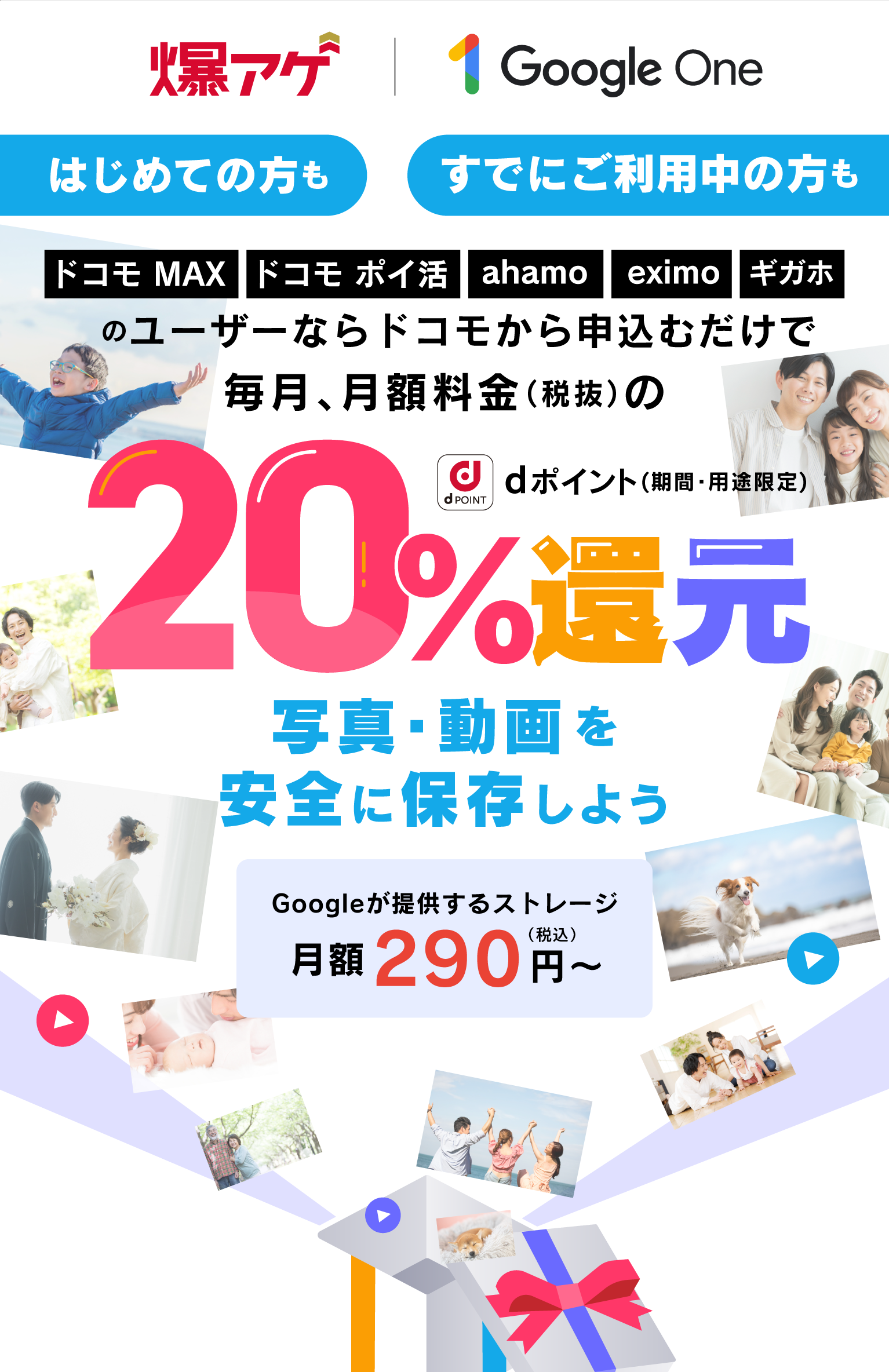 爆アゲ|Google One はじめての方も すでにご利用中の方も ドコモ MAX・ドコモ ポイ活・ahamo・eximo・ギガホのユーザーならドコモから申込むだけで毎月、月額料金(税抜)の 20% dポイント(期間・用途限定)還元 写真・動画を安全に保存しよう Googleが提供するストレージ 月額290円(税込)~