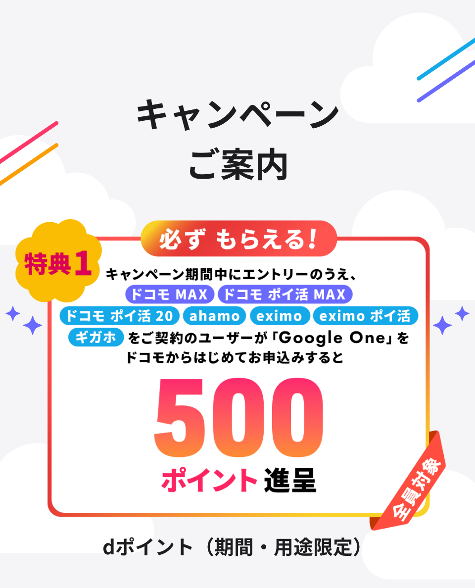 キャンペーンご案内 特典1 必ずもらえる！ キャンペーン期間中にエントリーのうえ、ドコモ MAX ドコモ ポイ活 MAX ドコモ ポイ活 20 ahamo eximo eximo ポイ活 ギガホをご契約のユーザーが「Google One」をドコモからはじめてお申込みすると500ポイント進呈 全員対象 dポイント（期間・用途限定）