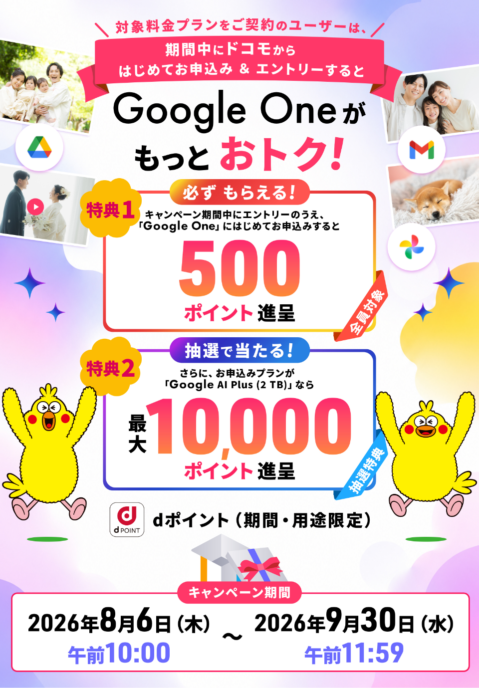 対象料金プランをご契約のユーザーは、期間中にドコモからはじめてお申込み＆エントリーするとGoogle Oneがもっとおトク！ 特典1 必ずもらえる！キャンペーン期間中にエントリーのうえ、「Google One」にはじめてお申込みすると500ポイント進呈 全員対象 特典2 抽選で当たる！ さらに、お申込みプランが「Google AI Plus（2 TB）」なら最大10,000ポイント進呈 抽選特典 dポイント（期間・用途限定） キャンペーン期間 2026年8月6日（木）午前10：00～2026年9月30日（水）午前11：59