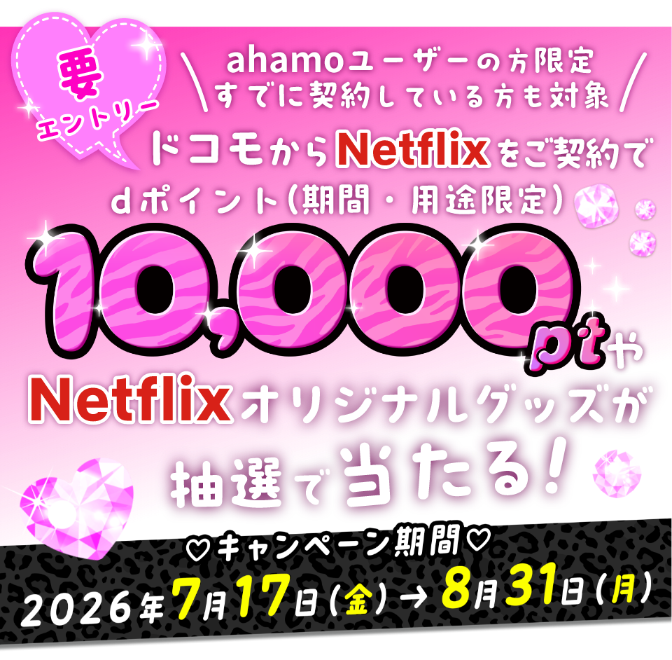 要エントリー ahamoユーザーの方限定すでに契約している方も対象 ドコモからNetflixをご契約でdポイント（期間・用途限定）10,000ptやNetflixオリジナルグッズが抽選で当たる！ キャンペーン期間 2026年7月17日（金）→8月31日（月）
