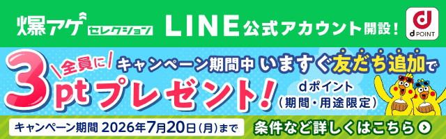 爆アゲ セレクション LINE公式アカウント開設！ キャンペーン期間中いますぐ友だち追加で全員に3ptプレゼント！dポイント（期間・用途限定） キャンペーン期間2026年7月20日（月）まで 条件など詳しくはこちら