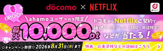 NTT docomo×NETFLIX 要エントリー ahamoユーザーの方限定 ドコモからNetflixご契約で抽選でdポイント（期間・用途限定）最大10,000ptなどが当たる！ キャンペーン期間 2026年8月31日（月）まで 特典・応募資格などの詳細はこちら