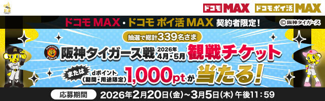 ドコモ MAX ドコモ ポイ活 MAX ドコモ MAX・ドコモ ポイ活 MAX 契約者限定！ 抽選で総計339名さま 配信タイガース戦 2026年4月・5月 観戦チケット またはdポイント（期間・用途限定）1,000ptが当たる！ 応募期間 2026年2月20日（金）～3月5日（木）午後11：59
