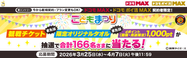 ドコモ MAX ドコモ ポイ活 MAX 要エントリー 今から新規契約・プラン変更もOK！ドコモ MAX・ドコモ ポイ活 MAX契約者限定！こどもまつり 観戦チケット または限定オリジナルタオル またはdポイント（期間・用途限定）1,000ptが抽選で合計166名さまに当たる！ &copy;阪神タイガース 応募期間 2026年3月25日（水）～4月7日（火）午後11：59