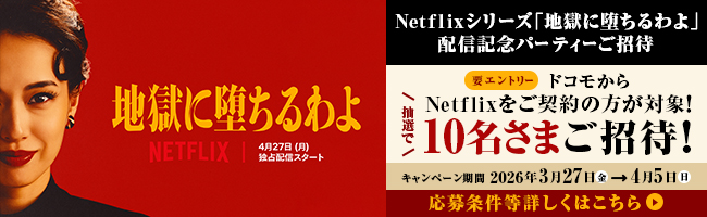 Netflixシリーズ「地獄に堕ちるわよ 」配信記念パーティーご招待 要エントリー ドコモからNetflixをご契約の方が対象！ 抽選で10名さまご招待！ キャンペーン期間 2026年3月27日（金）→4月5日（日） 応募条件等詳しくはこちら