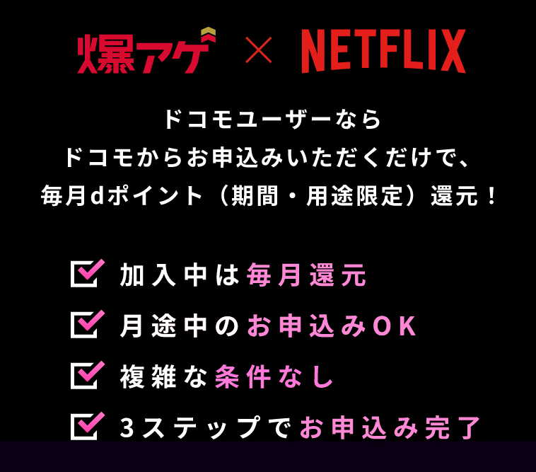 爆アゲ×NETFLIX ドコモユーザーならドコモからお申込みいただくだけで、毎月dポイント（期間・用途限定）還元！ 加入中は毎月還元 月途中のお申込みOK 複雑な条件なし 3ステップでお申込み完了