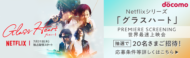 NTT docomo Netflixシリーズ「グラスハート」PREMIERE SCREENING 世界最速上映会 抽選で20名さまご招待！ 応募条件等詳しくはこちら 7月31日（水）独占配信スタート