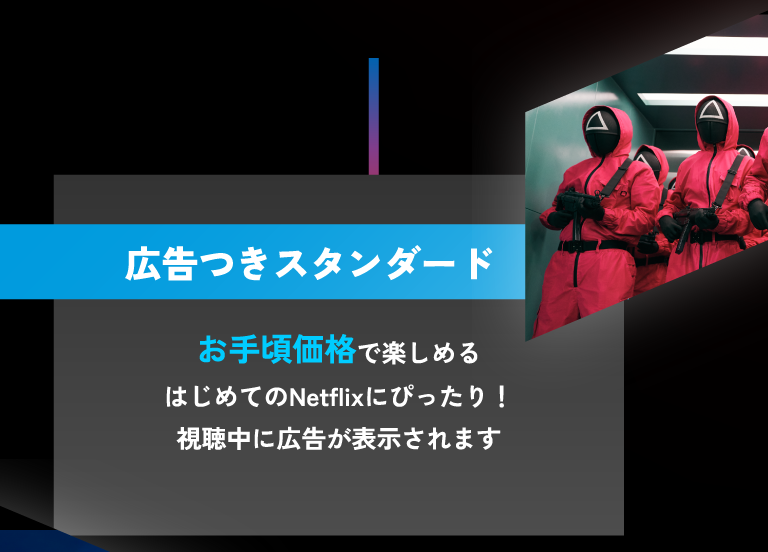 広告つきスタンダード お手頃価格で楽しめるはじめてのNetflixにぴったり！視聴中に広告が表示されます