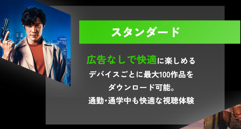 スタンダード 広告なしで快適に楽しめる デバイスごとに最大100作品をダウンロード可能。通勤・通学中も快適な視聴体験