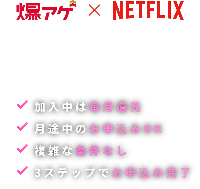 爆アゲ×NETFLIX ドコモユーザーならドコモからお申込みいただくだけで、毎月dポイント（期間・用途限定）還元！ 加入中は毎月還元 月途中のお申込みOK 複雑な条件なし 3ステップでお申込み完了