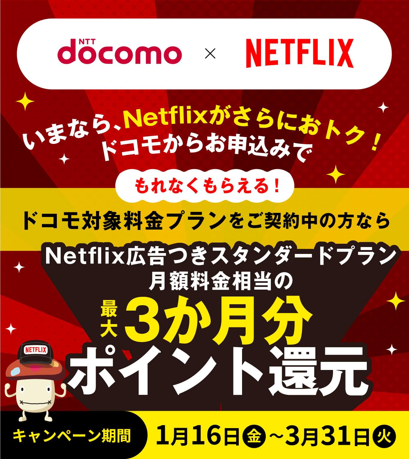 NTT docomo×Netflix いまなら、Netflixがさらにおトク！ドコモからのお申込みでもれなくもらえる！ドコモ対象料金プランをご契約中の方ならNetflix広告つきスタンダードプラン月額料金相当の最大3か月分ポイント還元 キャンペーン期間 1月16日（金）～3月31日（火）