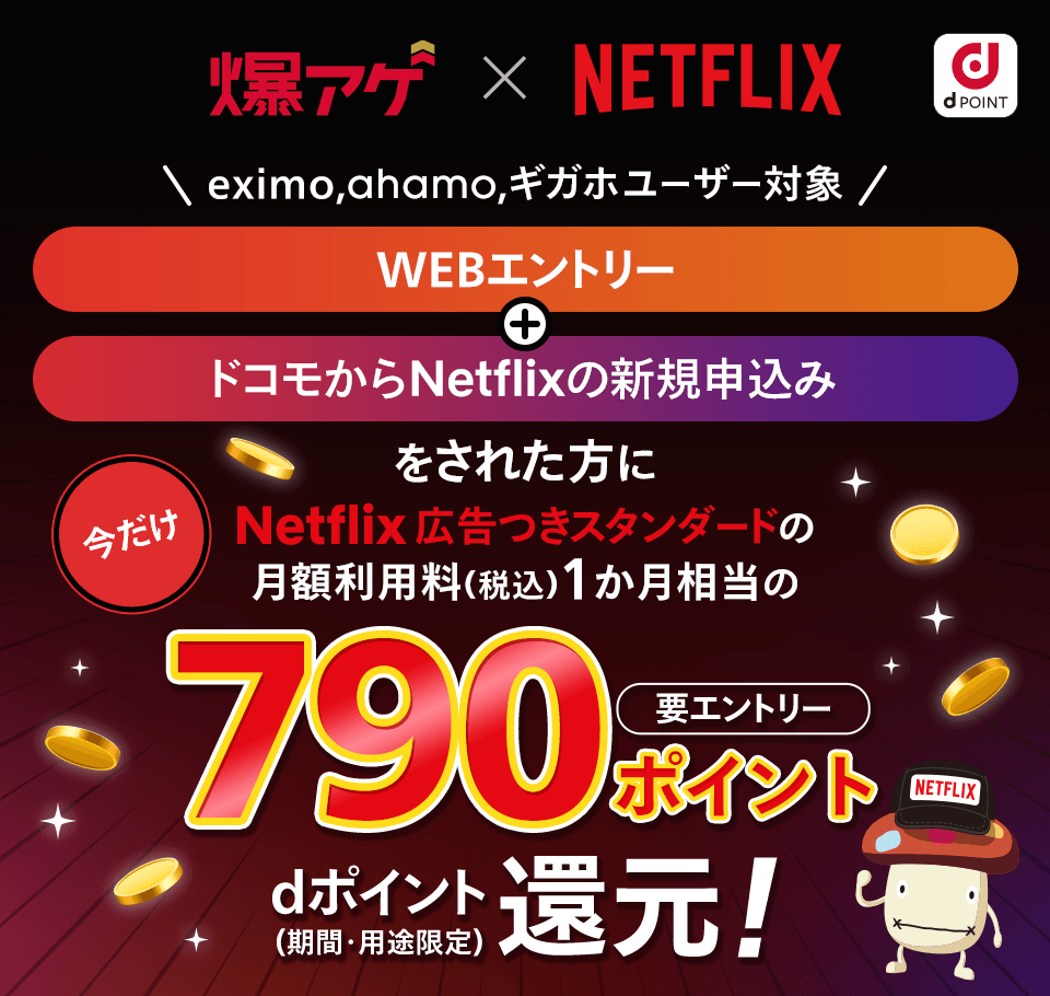 要エントリー キャンペーン期間中にエントリー+ドコモからNetflixの新規申し込みをされた方に今だけNetflix広告つきスタンダードの月額利用料（税込）初回1か月相当の790ポイントdポイント（期間・用途限定）還元！