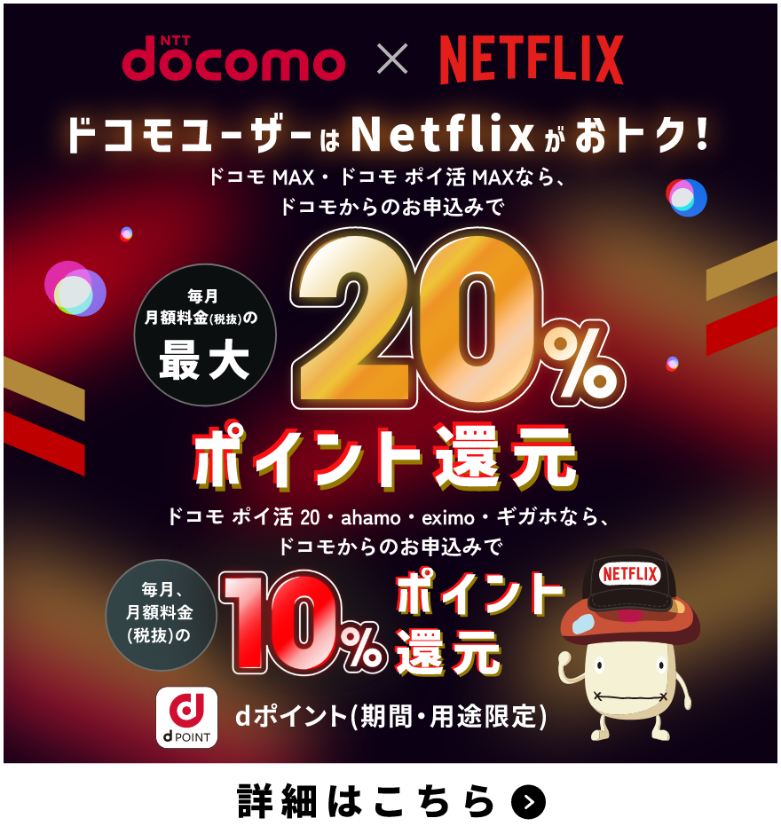 NTTdocomo×NETFLIX ドコモユーザーはNetflixがおトク！ ドコモ MAX・ドコモ ポイ活 MAXなら、ドコモからのお申込みで毎月月額料金（税抜）の最大20％ポイント還元 ドコモ ポイ活 20・ahamo・eximo・ギガホなら、ドコモからのお申込みで毎月、月額料金（税抜）の10％ポイント還元 dポイント（期間・用途限定） 詳細はこちら