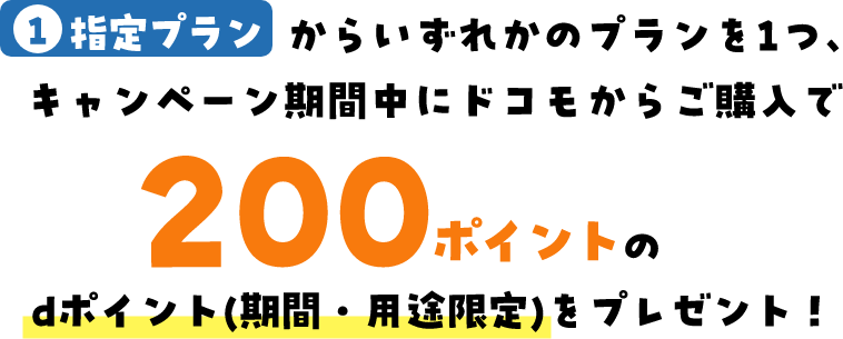 1指定プランからいずれかのプランを1つ、キャンペーン期間中にドコモからご購入で200ポイントのdポイント(期間・用途限定)をプレゼント！