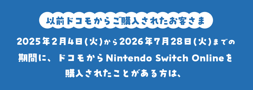 以前ドコモからご購入されたお客さま 2025年2月4日(火)から2026年7月28日(火)までの期間に、ドコモからNintendo Switch Onlineを購入されたことがある方は、