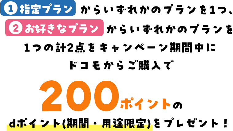 1指定プランからいずれかのプランを1つ、2お好きなプランからいずれかのプランを1つの計2点をキャンペーン期間中にドコモからご購入で200ポイントのdポイント(期間・用途限定)をプレゼント！