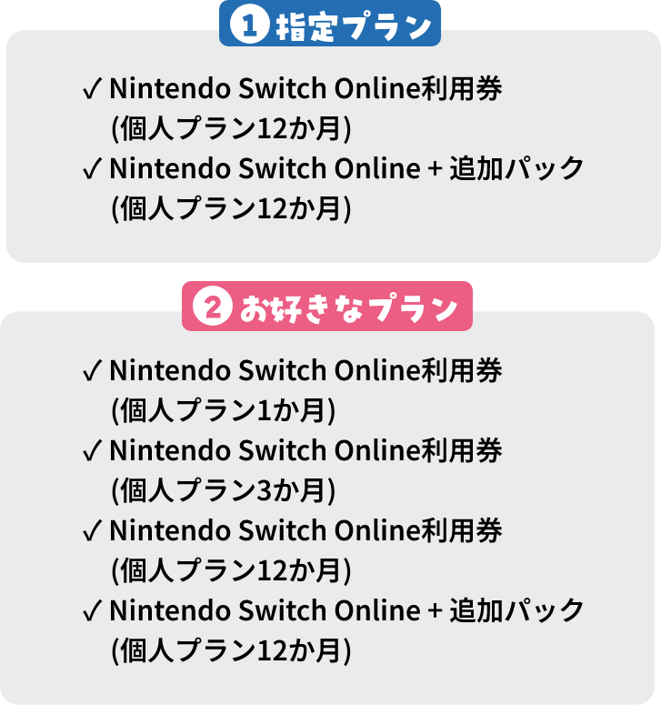 1指定プラン Nintendo Switch Online利用券(個人プラン12か月) Nintendo Switch Online + 追加パック(個人プラン12か月) 2お好きなプラン Nintendo Switch Online利用券(個人プラン1か月) Nintendo Switch Online利用券(個人プラン3か月) Nintendo Switch Online利用券(個人プラン12か月) Nintendo Switch Online + 追加パック(個人プラン12か月)