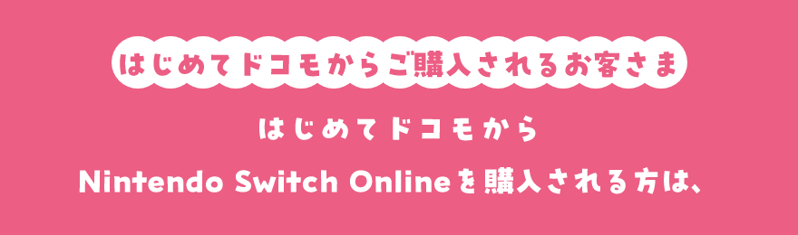 はじめてドコモからご購入されるお客さま はじめてドコモからNintendo Switch Onlineを購入される方は、