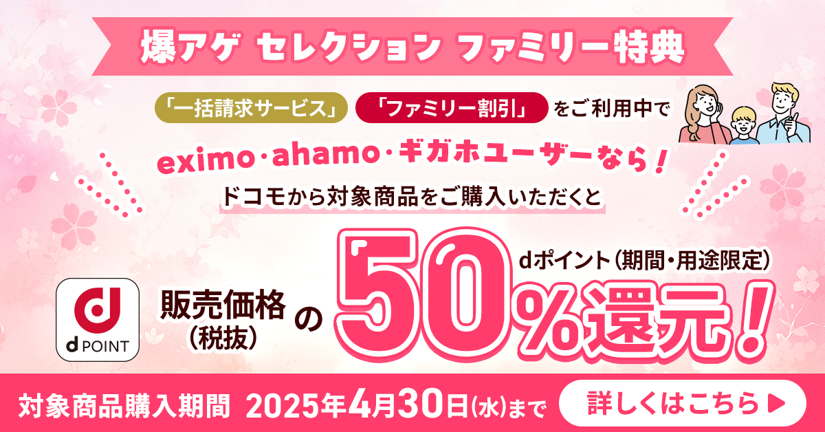 爆アゲ セレクション ファミリー特典 「一括請求サービス」「ファミリー割引」をご利用中でeximo・ahamo・ギガホユーザーなら！ ドコモから対象商品をご購入いただくと販売価格（税抜）の50％dポイント（期間・用途限定）還元！ 対象商品購入期間 4月30日（水）まで 詳しくはこちら