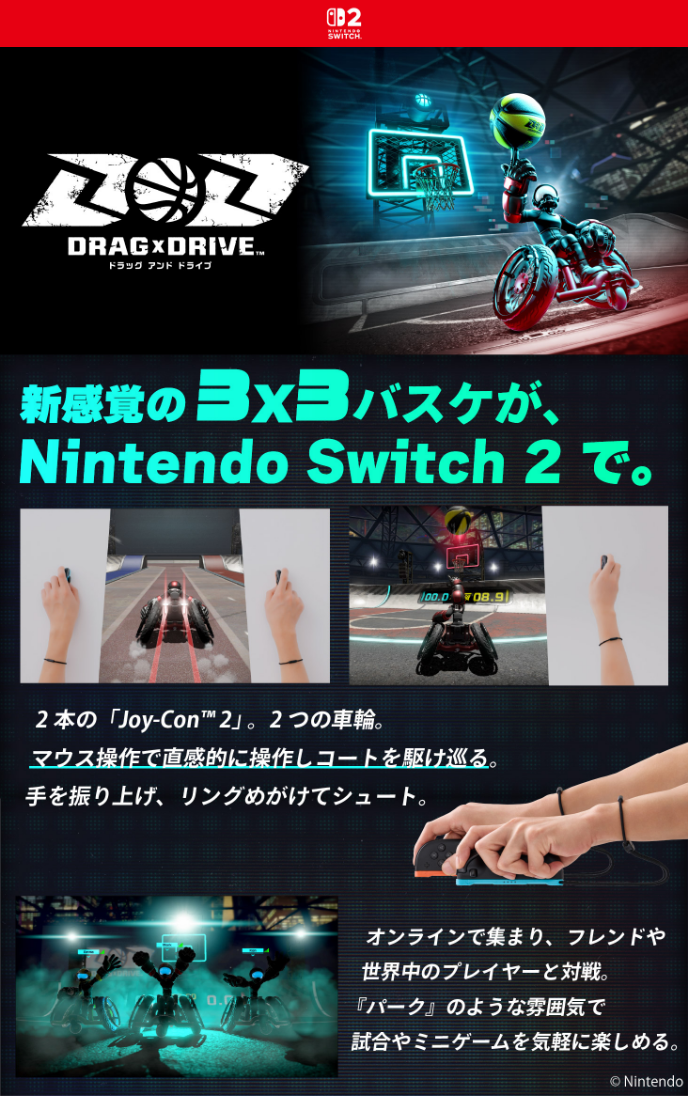 Drag × Drive 新感覚の3×3バスケが、Nintendo Switch 2で。2本の「Joy-Con™2」。2つの車輪。マウス操作で直感的に操作しコートを駆け巡る。手を振り上げ、リングめがけてシュート。 オンラインで集まり、フレンドや世界中のプレイヤーと対戦。『パーク』のような雰囲気で試合やミニゲームを気軽に楽しめる。