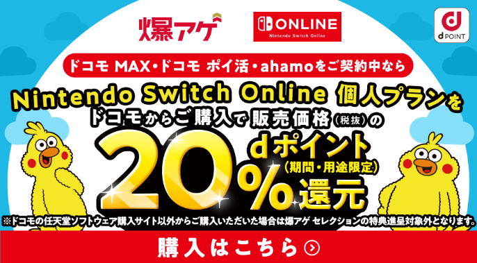 爆アゲ Nintendo Switch Online ドコモ MAX・ドコモ ポイ活・ahamoをご契約中ならNintendo Switch Online 個人プランをドコモからご購入で販売価格（税抜）の20％dポイント（期間・用途限定）還元 ※ドコモの任天堂ソフトウェア購入サイト以外からご購入いただいた場合は爆アゲ セレクションの特典進呈対象外となります。 購入はこちら