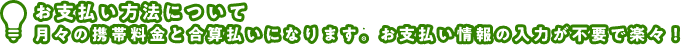 お支払い方法について 月々の携帯料金と合算払いになります お支払い情報の入力が不要で楽々！