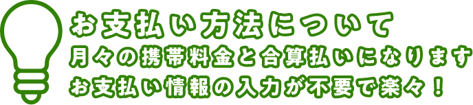 お支払い方法について 月々の携帯料金と合算払いになります お支払い情報の入力が不要で楽々！