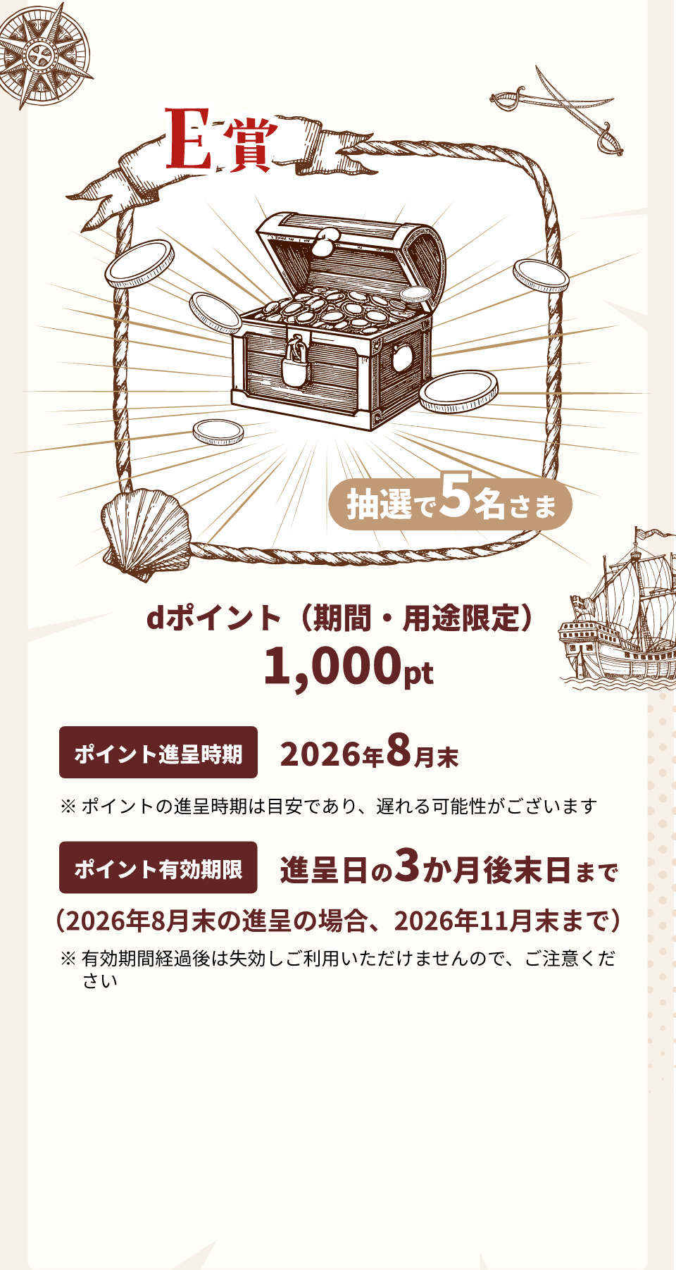 E賞dポイント（期間・用途限定）1,000pt ポイント進呈時期 2026年8月末 ※ポイントの進呈時期は目安であり、遅れる可能性がございます ポイント有効期限 進呈日の3か月後末日まで（2026年8月末の進呈の場合、2026年11月末まで）※有効期間経過後は失効しご利用いただけませんので、ご注意ください