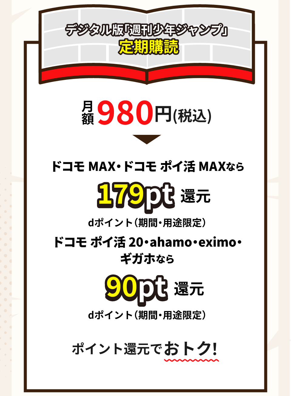 デジタル版「週刊少年ジャンプ」定期購読 月額 980円（税込） ドコモ MAX・ドコモポイ活 MAXなら 179pt 還元 dポイント（期間・用途限定） ドコモポイ活 20・ahamo eximo. ギガホなら 90pt 還元 dポイント（期間・用途限定） ポイント還元でおトク！